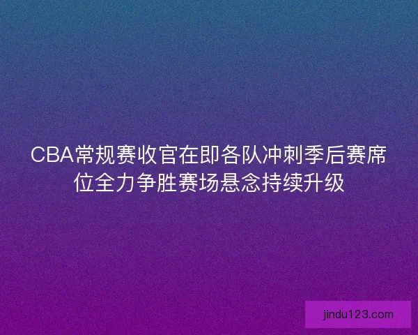 CBA常规赛收官在即各队冲刺季后赛席位全力争胜赛场悬念持续升级